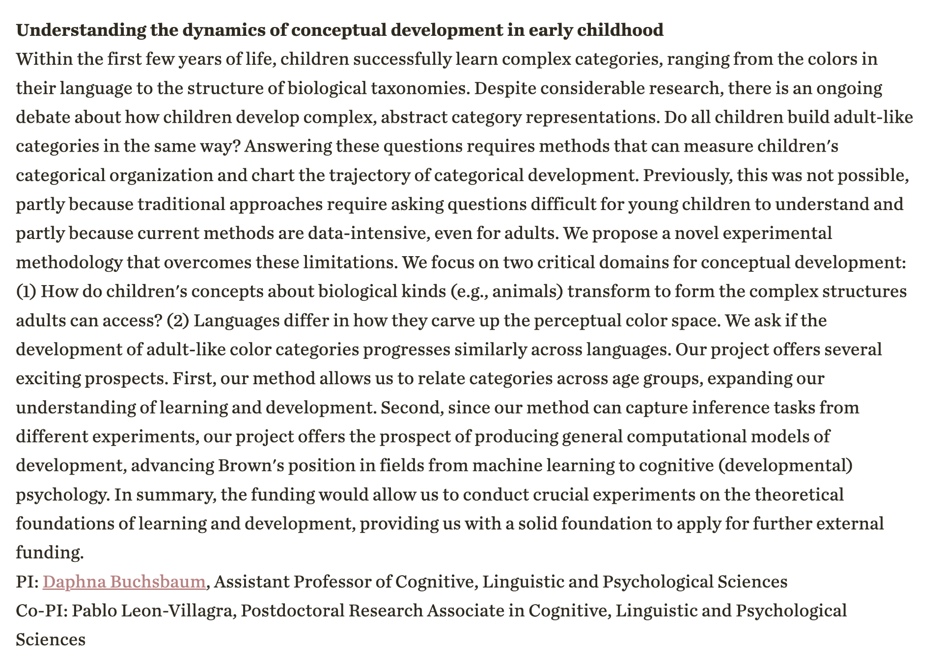 Understanding the dynamics of conceptual development in early childhood<br />
Within the first few years of life, children successfully learn complex categories, ranging from the colors in their language to the structure of biological taxonomies. Despite considerable research, there is an ongoing debate about how children develop complex, abstract category representations. Do all children build adult-like categories in the same way? Answering these questions requires methods that can measure children's categorical organization and chart the trajectory of categorical development. Previously, this was not possible, partly because traditional approaches require asking questions difficult for young children to understand and partly because current methods are data-intensive, even for adults. We propose a novel experimental methodology that overcomes these limitations. We focus on two critical domains for conceptual development: (1) How do children's concepts about biological kinds (e.g., animals) transform to form the complex structures adults can access? (2) Languages differ in how they carve up the perceptual color space. We ask if the development of adult-like color categories progresses similarly across languages. Our project offers several exciting prospects. First, our method allows us to relate categories across age groups, expanding our understanding of learning and development. Second, since our method can capture inference tasks from different experiments, our project offers the prospect of producing general computational models of development, advancing Brown's position in fields from machine learning to cognitive (developmental) psychology. In summary, the funding would allow us to conduct crucial experiments on the theoretical foundations of learning and development, providing us with a solid foundation to apply for further external funding.<br />
PI: Daphna Buchsbaum, Assistant Professor of Cognitive, Linguistic and Psychological Sciences<br />
Co-PI: Pablo Leon-Villagra, Postdoctoral Research Associate in Cognitive, Linguistic and Psychological Sciences