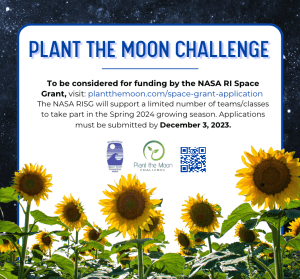 Plant the Moon Challenge. Do you and your students want to see what it might be like to grow plants on the Moon or Mars? This is your chance!
Plant the Moon Challenge
The NASA Rhode Island Space Grant Consortium is pleased to announce that applications are now being accepted for the Plant the Moon Challenge for the Spring 2024 growing season!

This hands-on STEM engagement opportunity is open to students of all ages and invites student groups to design their own experiments to grow plants in simulated Moon or Mars soil. This is a great opportunity for interactive science that is directly relevant to multiple Next Generation Science Standards, and we encourage educators and student groups from across Rhode Island to apply.
To be considered for funding by the NASA RI Space Grant, visit: plantthemoon.com/space-grant-application 
The NASA RISG will support a limited number of teams/classes to take part in the Spring 2024 growing season. Applications must be submitted by December 3, 2023.